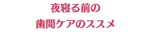 夜寝る前の歯間ケアのススメ