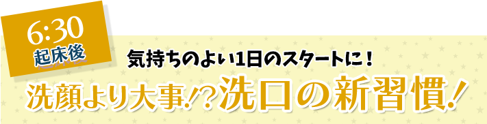 6:30 起床後 気持ちのよい1日のスタートに！ 洗顔より大事！？洗口の新習慣！