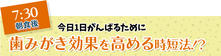 7:30 朝食後 今日1日がんばるために 歯みがき効果を高める時短法！？