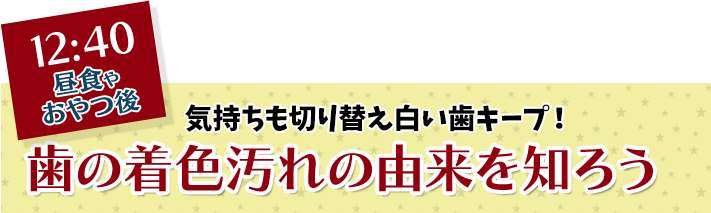 12:40 昼食やおやつ後 気持ちも切り替え白い歯キープ！ 歯の着色汚れの由来を知ろう