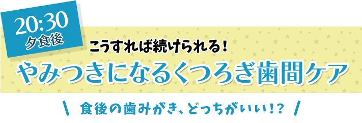 20:30 夕食後 こうすれば続けられる！ やみつきになるくつろぎ歯間ケア 食後の歯みがき、どっちがいい！？