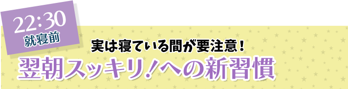 22:30 就寝前 実は寝ている間が要注意！ 翌朝スッキリ！への新習慣